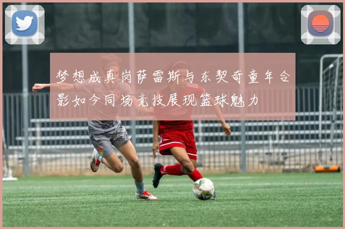 梦想成真岗萨雷斯与东契奇童年合影如今同场竞技展现篮球魅力