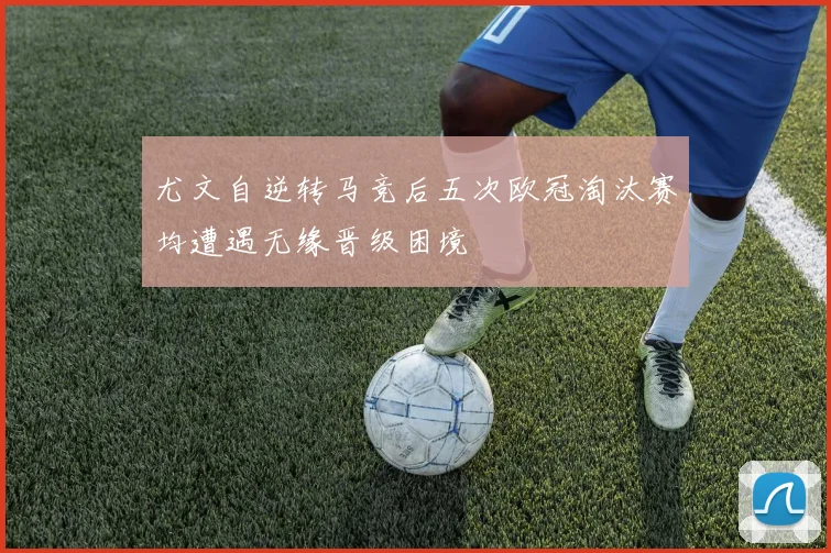 尤文自逆转马竞后五次欧冠淘汰赛均遭遇无缘晋级困境