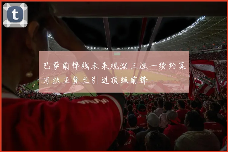 巴萨前锋线未来规划三选一续约莱万扶正费兰引进顶级前锋