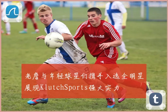 老詹与年轻球星们携手入选全明星展现KlutchSports强大实力