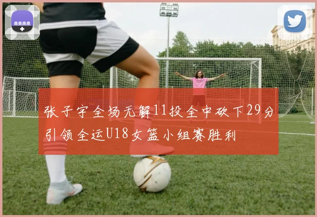 张子宇全场无解11投全中砍下29分引领全运U18女篮小组赛胜利