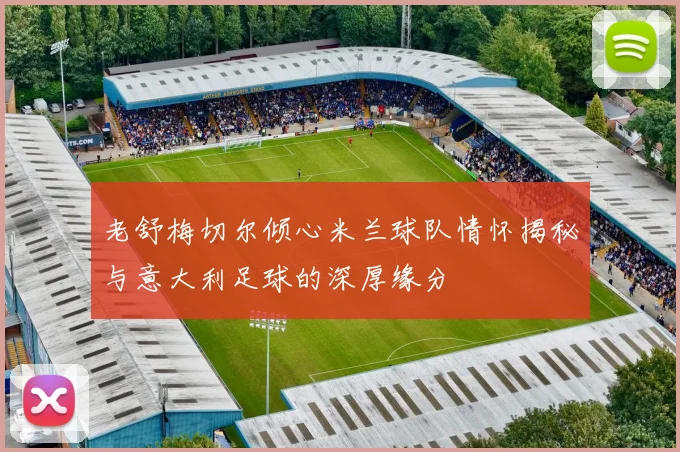 老舒梅切尔倾心米兰球队情怀揭秘与意大利足球的深厚缘分