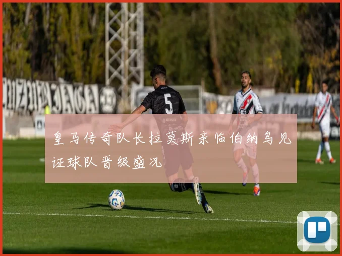 皇马传奇队长拉莫斯亲临伯纳乌见证球队晋级盛况