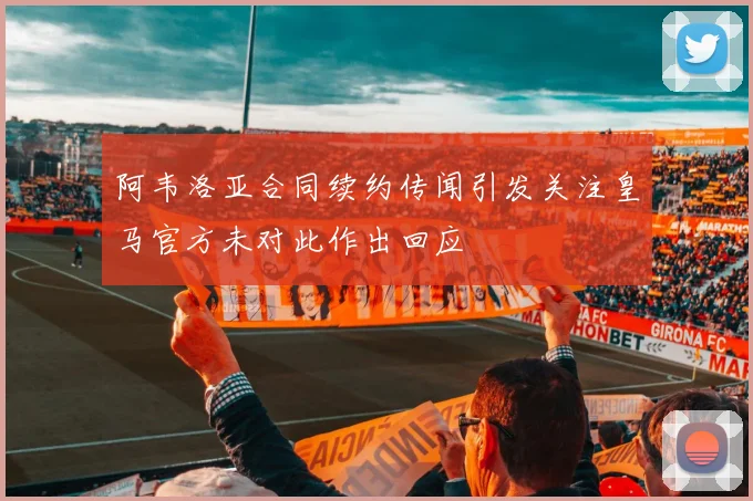 阿韦洛亚合同续约传闻引发关注皇马官方未对此作出回应