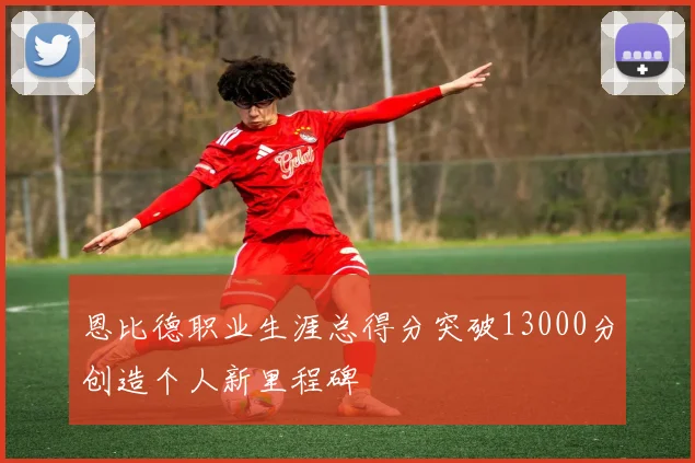 恩比德职业生涯总得分突破13000分创造个人新里程碑