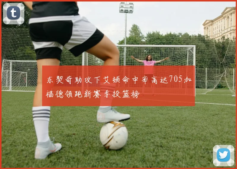 东契奇助攻下艾顿命中率高达705加福德领跑新赛季投篮榜