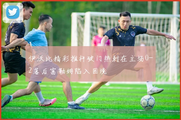 伊沃比精彩推杆破门热刺在主场0-2落后富勒姆陷入困境