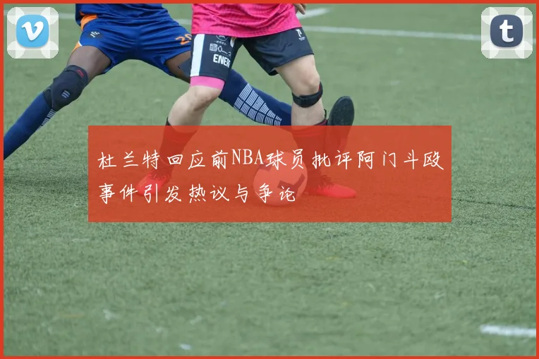 杜兰特回应前NBA球员批评阿门斗殴事件引发热议与争论