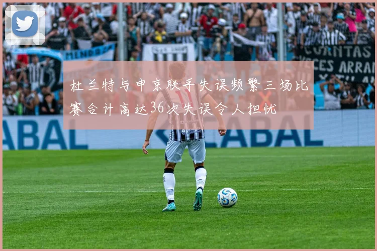 杜兰特与申京联手失误频繁三场比赛合计高达36次失误令人担忧