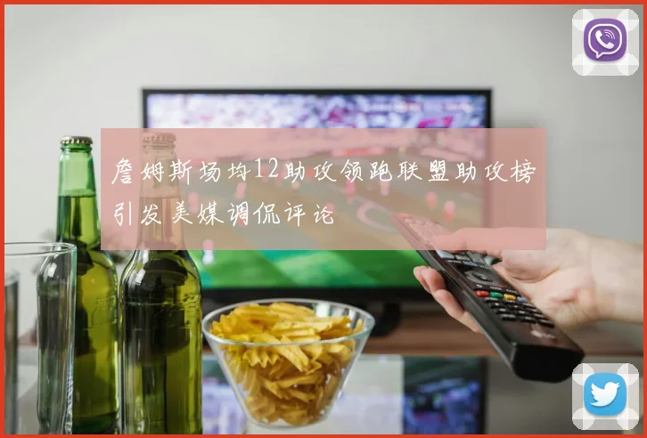 詹姆斯场均12助攻领跑联盟助攻榜引发美媒调侃评论