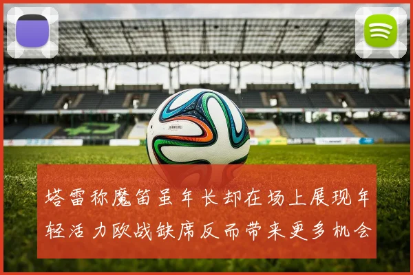 塔雷称魔笛虽年长却在场上展现年轻活力欧战缺席反而带来更多机会