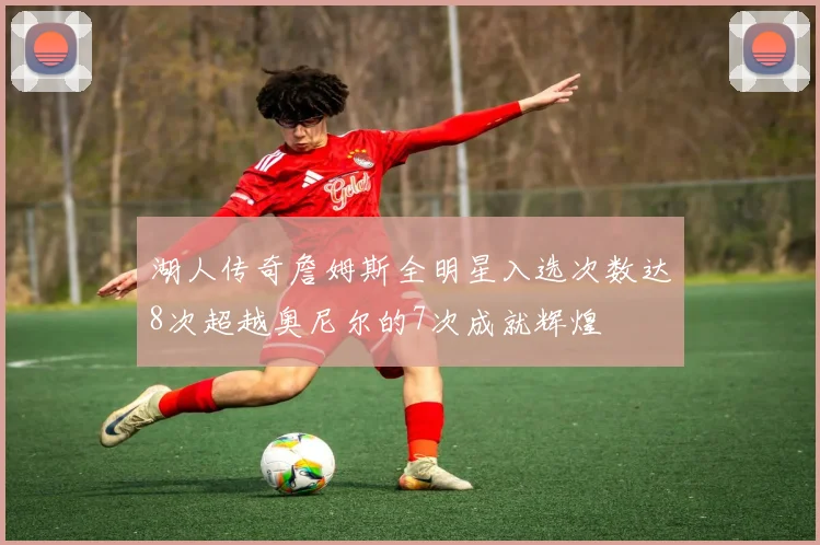 湖人传奇詹姆斯全明星入选次数达8次超越奥尼尔的7次成就辉煌