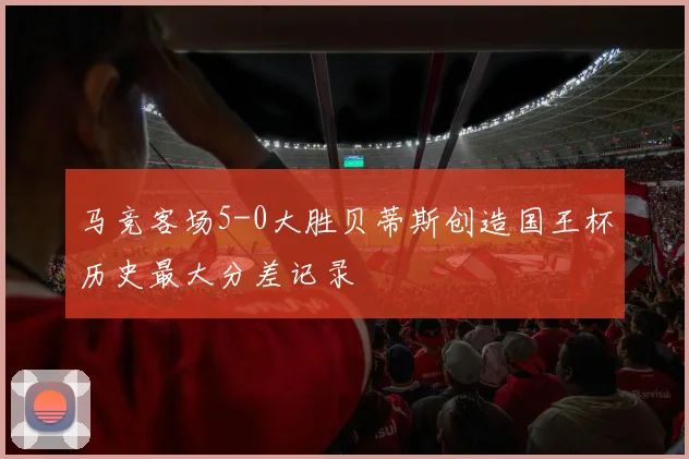 马竞客场5-0大胜贝蒂斯创造国王杯历史最大分差记录