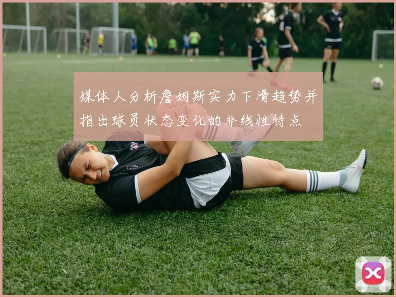 媒体人分析詹姆斯实力下滑趋势并指出球员状态变化的非线性特点