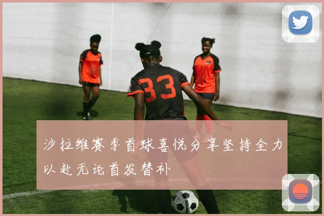 沙拉维赛季首球喜悦分享坚持全力以赴无论首发替补