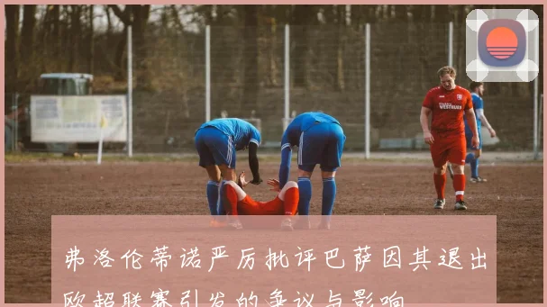 弗洛伦蒂诺严厉批评巴萨因其退出欧超联赛引发的争议与影响