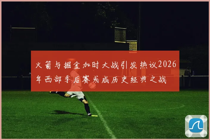 火箭与掘金加时大战引发热议2026年西部季后赛或成历史经典之战
